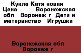 Кукла Катя новая › Цена ­ 700 - Воронежская обл., Воронеж г. Дети и материнство » Игрушки   . Воронежская обл.,Воронеж г.